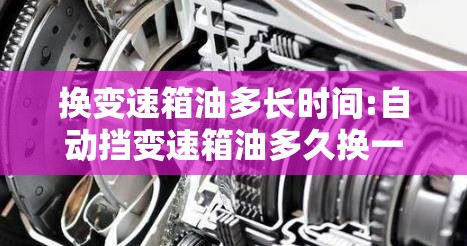 换变速箱油多长时间:自动挡变速箱油多久换一次 换变速箱油多长时间:自动挡变速箱油多久换一次