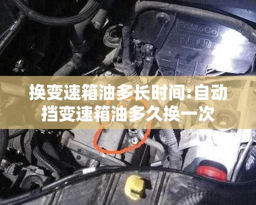 换变速箱油多长时间:自动挡变速箱油多久换一次 换变速箱油多长时间:自动挡变速箱油多久换一次