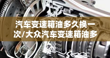 汽车变速箱油多久换一次/大众汽车变速箱油多久换一次 汽车变速箱油多久换一次/大众汽车变速箱油多久换一次