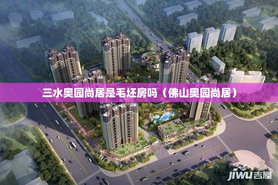 三水奥园尚居是毛坯房吗(佛山奥园尚居) 三水奥园尚居是毛坯房吗(佛山奥园尚居)