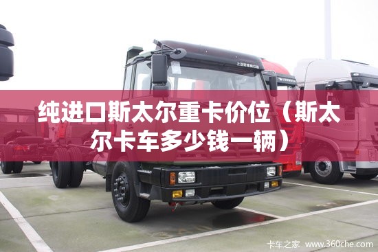纯进口斯太尔重卡价位（斯太尔卡车多少钱一辆）
