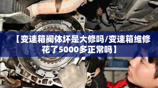 【变速箱阀体坏是大修吗/变速箱维修花了5000多正常吗】 【变速箱阀体坏是大修吗/变速箱维修花了5000多正常吗】