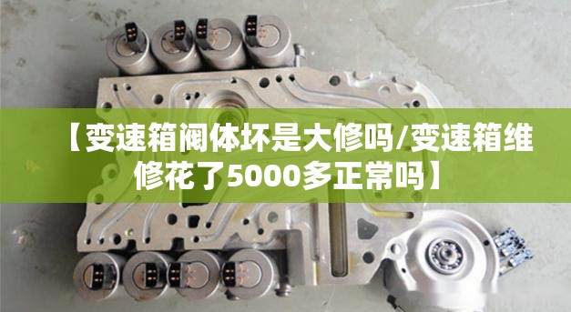 【变速箱阀体坏是大修吗/变速箱维修花了5000多正常吗】 【变速箱阀体坏是大修吗/变速箱维修花了5000多正常吗】