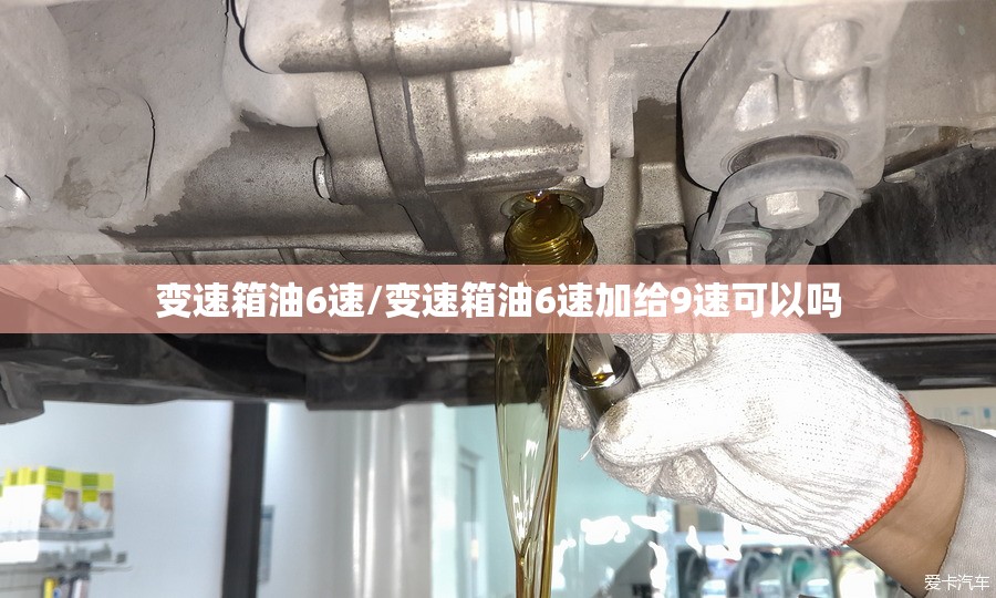变速箱油6速/变速箱油6速加给9速可以吗 变速箱油6速/变速箱油6速加给9速可以吗