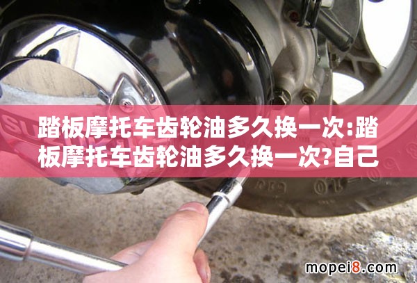 踏板摩托车齿轮油多久换一次:踏板摩托车齿轮油多久换一次?自己换的话要注意什么? 踏板摩托车齿轮油多久换一次:踏板摩托车齿轮油多久换一次?自己换的话要注意什么?