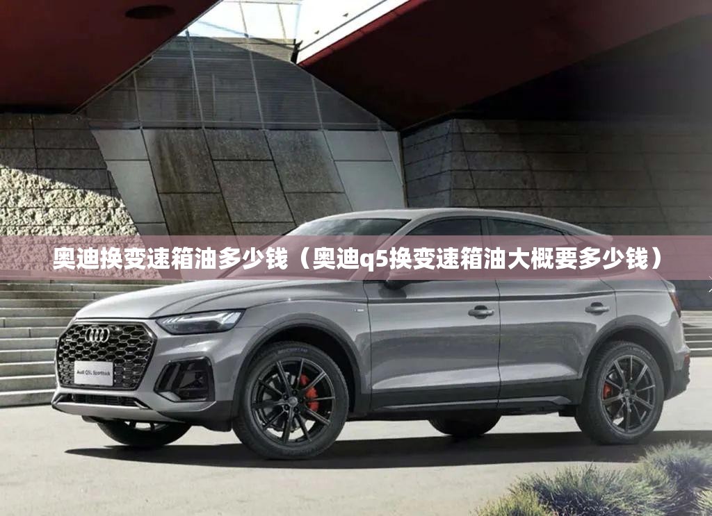 奥迪换变速箱油多少钱（奥迪q5换变速箱油大概要多少钱）