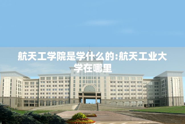 航天工学院是学什么的:航天工业大学在哪里 航天工学院是学什么的:航天工业大学在哪里