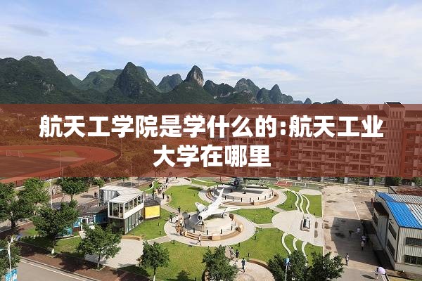 航天工学院是学什么的:航天工业大学在哪里 航天工学院是学什么的:航天工业大学在哪里