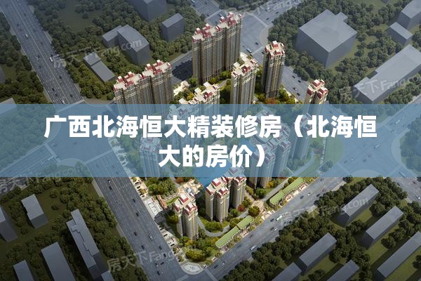 广西北海恒大精装修房(北海恒大的房价) 广西北海恒大精装修房(北海恒大的房价)