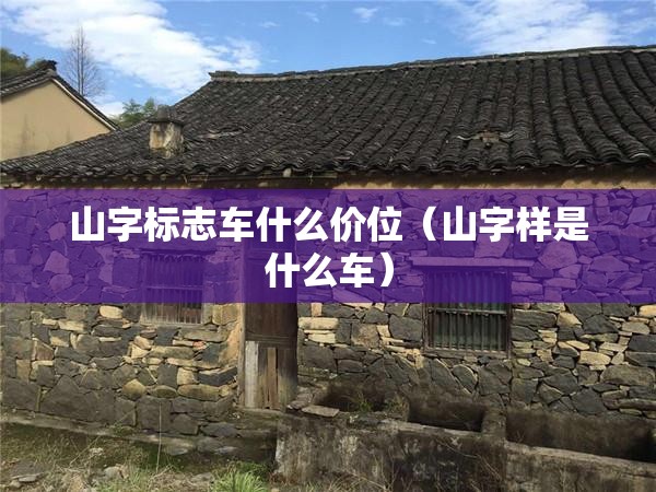 山字标志车什么价位(山字样是什么车) 山字标志车什么价位(山字样是什么车)
