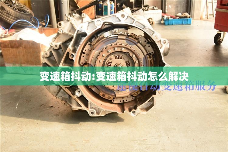 变速箱抖动:变速箱抖动怎么解决 变速箱抖动:变速箱抖动怎么解决