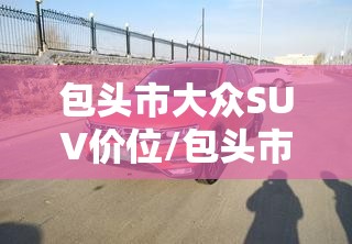 包头市大众SUV价位/包头市大众suv价位多少 包头市大众SUV价位/包头市大众suv价位多少