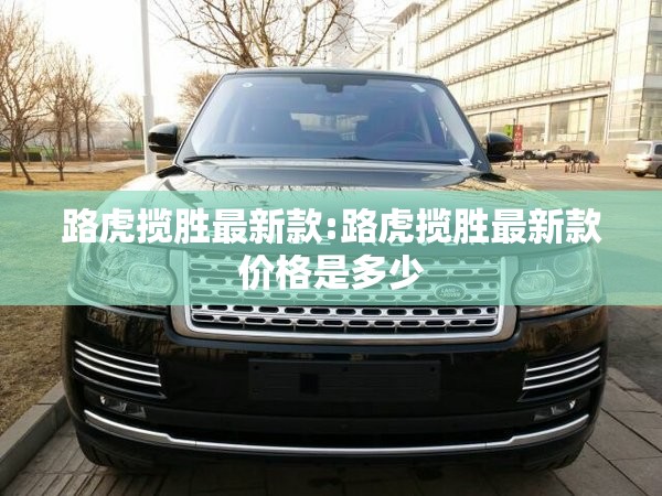 路虎揽胜最新款:路虎揽胜最新款价格是多少 路虎揽胜最新款:路虎揽胜最新款价格是多少