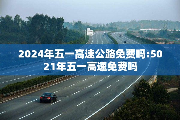 2024年五一高速公路免费吗:5021年五一高速免费吗 2024年五一高速公路免费吗:5021年五一高速免费吗