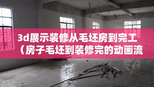 3d展示装修从毛坯房到完工(房子毛坯到装修完的动画流程) 3d展示装修从毛坯房到完工(房子毛坯到装修完的动画流程)