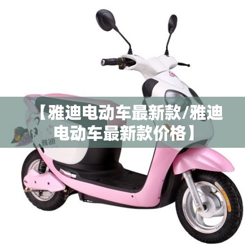 【雅迪电动车最新款/雅迪电动车最新款价格】 【雅迪电动车最新款/雅迪电动车最新款价格】