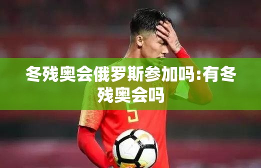 冬残奥会俄罗斯参加吗:有冬残奥会吗 冬残奥会俄罗斯参加吗:有冬残奥会吗