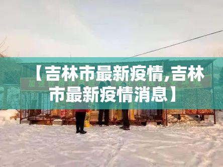 【吉林市最新疫情,吉林市最新疫情消息】 【吉林市最新疫情,吉林市最新疫情消息】