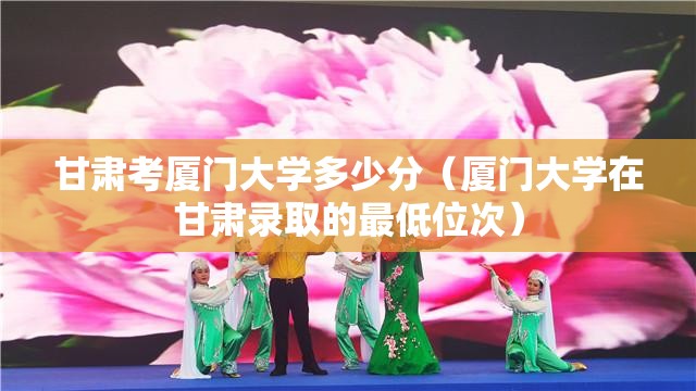 甘肃考厦门大学多少分（厦门大学在甘肃录取的最低位次）