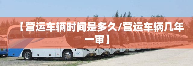 【营运车辆时间是多久/营运车辆几年一审】 【营运车辆时间是多久/营运车辆几年一审】
