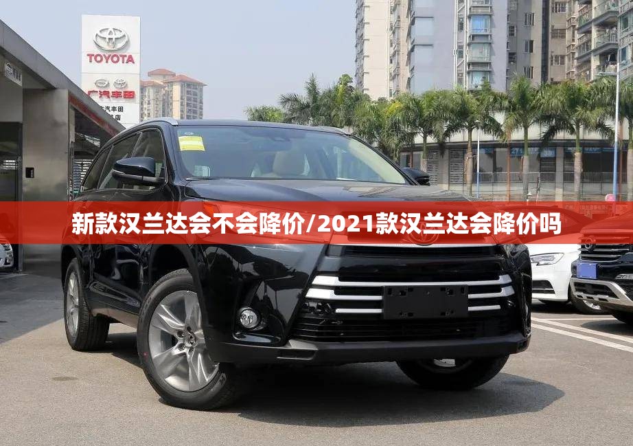 新款汉兰达会不会降价/2021款汉兰达会降价吗