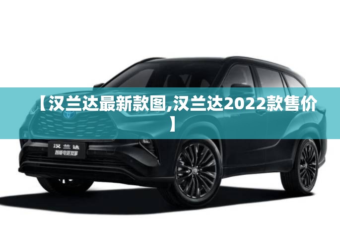 【汉兰达最新款图,汉兰达2022款售价】 【汉兰达最新款图,汉兰达2022款售价】