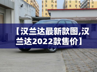 【汉兰达最新款图,汉兰达2022款售价】 【汉兰达最新款图,汉兰达2022款售价】