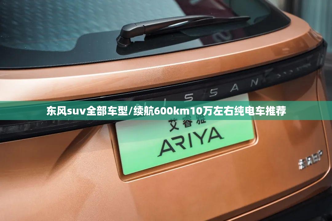 东风suv全部车型/续航600km10万左右纯电车推荐 东风suv全部车型/续航600km10万左右纯电车推荐