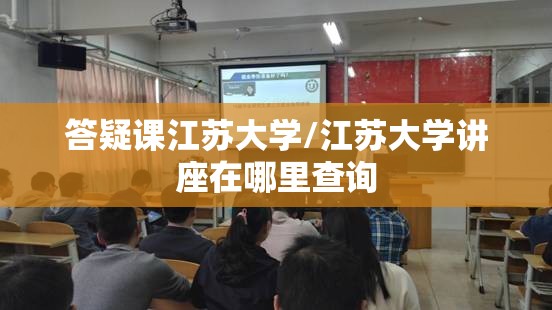 答疑课江苏大学/江苏大学讲座在哪里查询