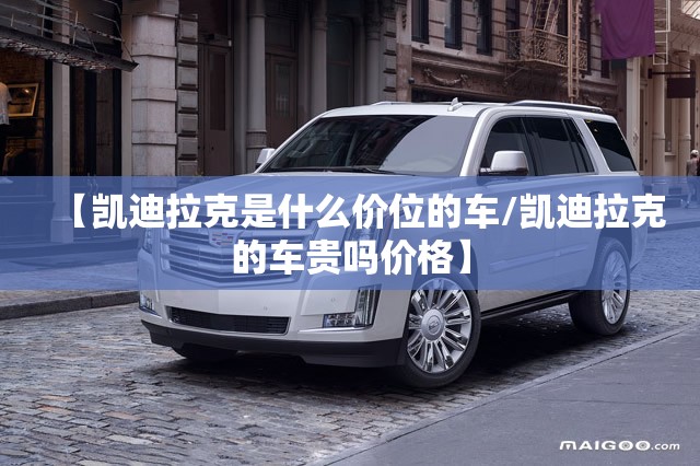【凯迪拉克是什么价位的车/凯迪拉克的车贵吗价格】 【凯迪拉克是什么价位的车/凯迪拉克的车贵吗价格】