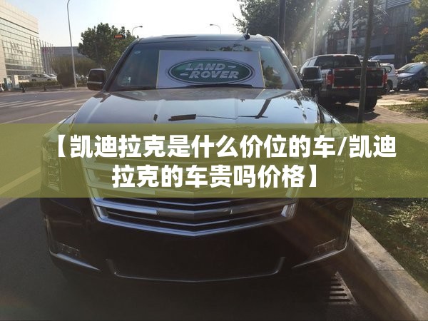 【凯迪拉克是什么价位的车/凯迪拉克的车贵吗价格】 【凯迪拉克是什么价位的车/凯迪拉克的车贵吗价格】
