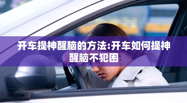 开车提神醒脑的方法:开车如何提神醒脑不犯困 开车提神醒脑的方法:开车如何提神醒脑不犯困