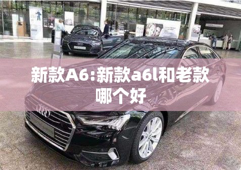 新款A6:新款a6l和老款哪个好 新款A6:新款a6l和老款哪个好