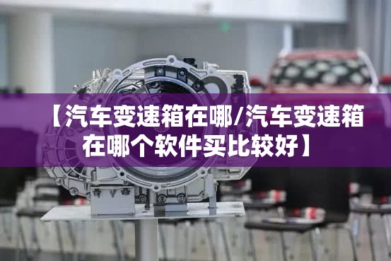 【汽车变速箱在哪/汽车变速箱在哪个软件买比较好】