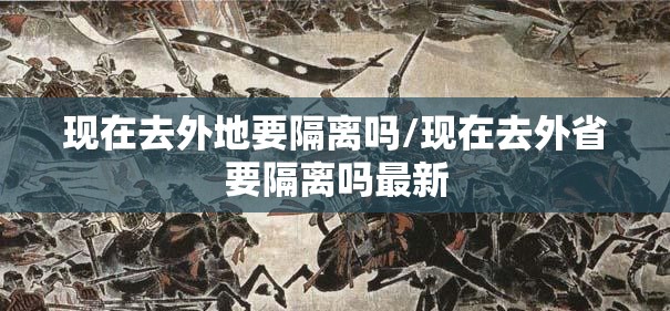 现在去外地要隔离吗/现在去外省要隔离吗最新 现在去外地要隔离吗/现在去外省要隔离吗最新