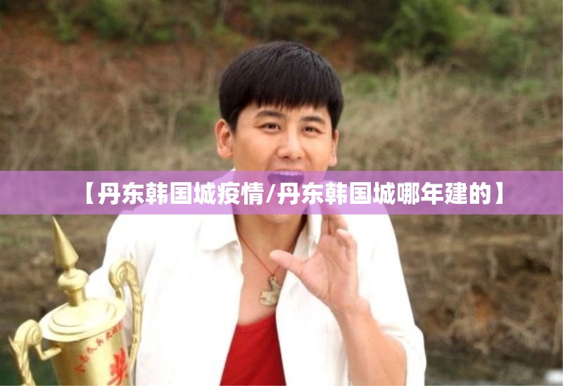 【丹东韩国城疫情/丹东韩国城哪年建的】 【丹东韩国城疫情/丹东韩国城哪年建的】