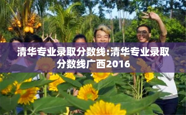 清华专业录取分数线:清华专业录取分数线广西2016