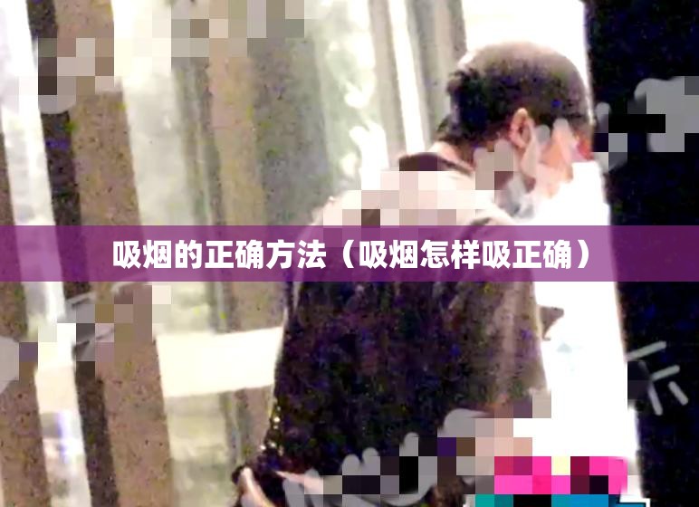 吸烟的正确方法(吸烟怎样吸正确) 吸烟的正确方法(吸烟怎样吸正确)