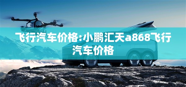 飞行汽车价格:小鹏汇天a868飞行汽车价格