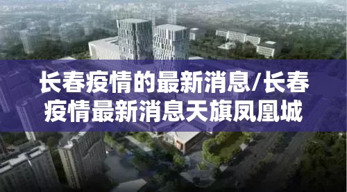 长春疫情的最新消息/长春疫情最新消息天旗凤凰城封闭了吗