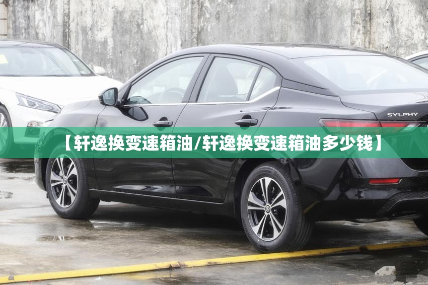 【轩逸换变速箱油/轩逸换变速箱油多少钱】 【轩逸换变速箱油/轩逸换变速箱油多少钱】