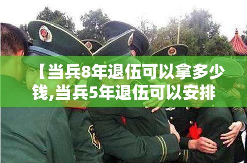 【当兵8年退伍可以拿多少钱,当兵5年退伍可以安排工作吗】 【当兵8年退伍可以拿多少钱,当兵5年退伍可以安排工作吗】