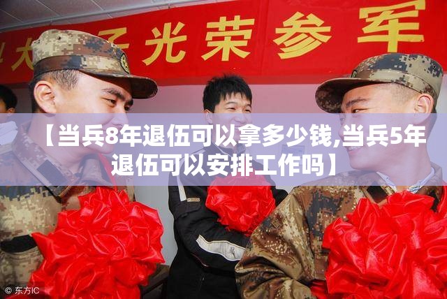 【当兵8年退伍可以拿多少钱,当兵5年退伍可以安排工作吗】 【当兵8年退伍可以拿多少钱,当兵5年退伍可以安排工作吗】