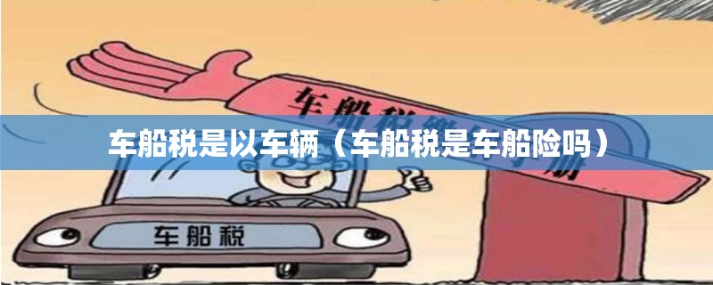 车船税是以车辆(车船税是车船险吗) 车船税是以车辆(车船税是车船险吗)