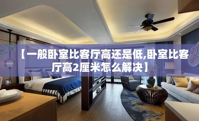 【一般卧室比客厅高还是低,卧室比客厅高2厘米怎么解决】 【一般卧室比客厅高还是低,卧室比客厅高2厘米怎么解决】