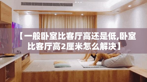 【一般卧室比客厅高还是低,卧室比客厅高2厘米怎么解决】 【一般卧室比客厅高还是低,卧室比客厅高2厘米怎么解决】