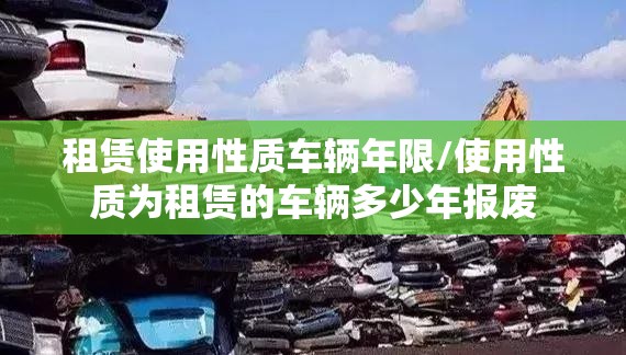 租赁使用性质车辆年限/使用性质为租赁的车辆多少年报废 租赁使用性质车辆年限/使用性质为租赁的车辆多少年报废