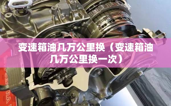 变速箱油几万公里换(变速箱油几万公里换一次) 变速箱油几万公里换(变速箱油几万公里换一次)