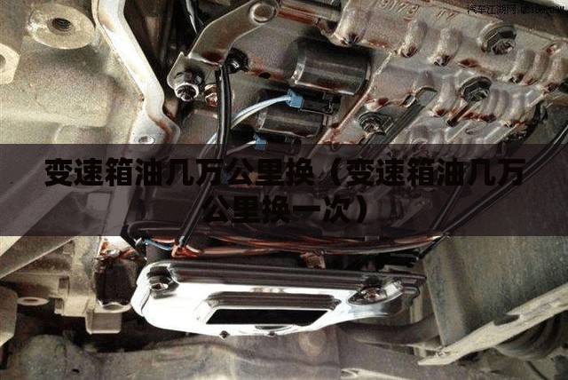 变速箱油几万公里换(变速箱油几万公里换一次) 变速箱油几万公里换(变速箱油几万公里换一次)