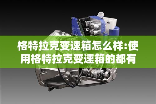 格特拉克变速箱怎么样:使用格特拉克变速箱的都有什么品牌汽车